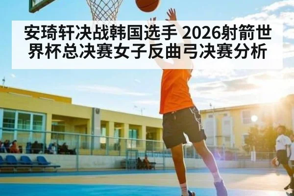 安琦轩决战韩国选手 2026射箭世界杯总决赛女子反曲弓决赛分析
