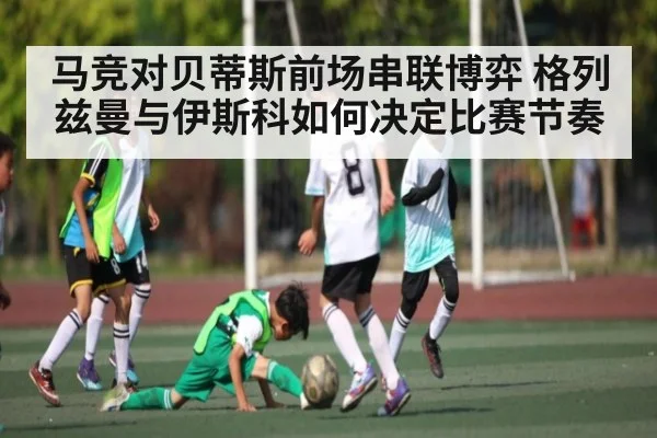 马竞对贝蒂斯前场串联博弈 格列兹曼与伊斯科如何决定比赛节奏